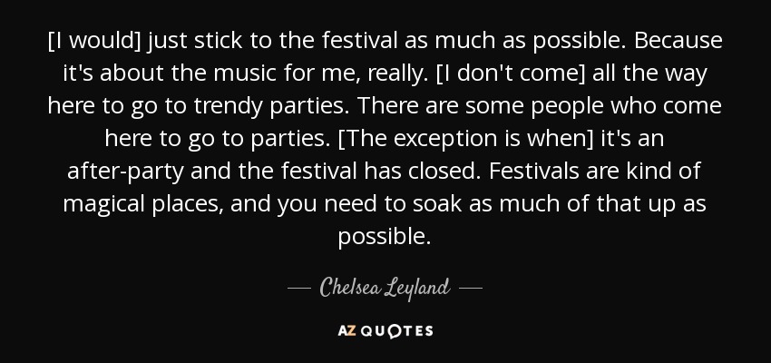 [I would] just stick to the festival as much as possible. Because it's about the music for me, really. [I don't come] all the way here to go to trendy parties. There are some people who come here to go to parties. [The exception is when] it's an after-party and the festival has closed. Festivals are kind of magical places, and you need to soak as much of that up as possible. - Chelsea Leyland