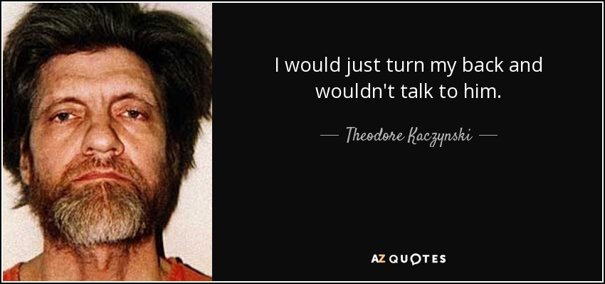 I would just turn my back and wouldn't talk to him. - Theodore Kaczynski