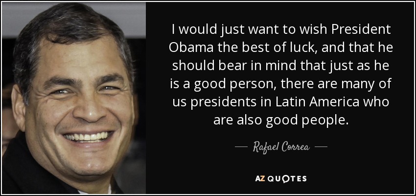 I would just want to wish President Obama the best of luck, and that he should bear in mind that just as he is a good person, there are many of us presidents in Latin America who are also good people. - Rafael Correa