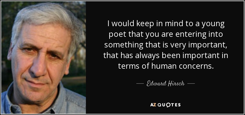 I would keep in mind to a young poet that you are entering into something that is very important, that has always been important in terms of human concerns. - Edward Hirsch