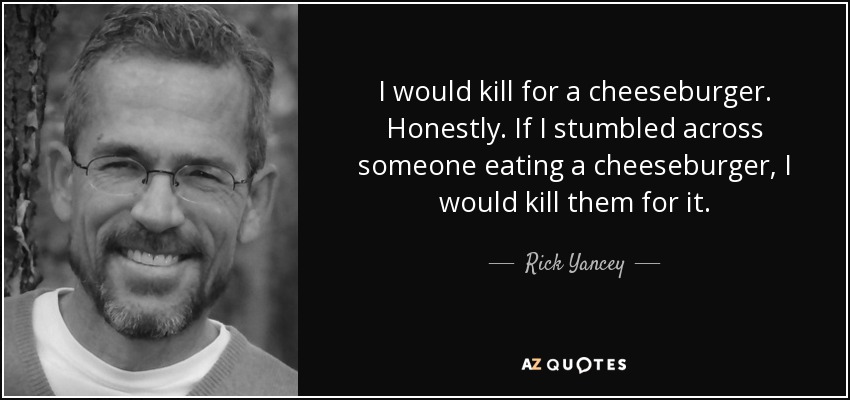 I would kill for a cheeseburger. Honestly. If I stumbled across someone eating a cheeseburger, I would kill them for it. - Rick Yancey