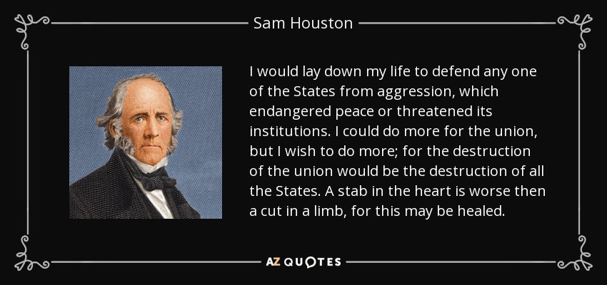 I would lay down my life to defend any one of the States from aggression, which endangered peace or threatened its institutions. I could do more for the union, but I wish to do more; for the destruction of the union would be the destruction of all the States. A stab in the heart is worse then a cut in a limb, for this may be healed. - Sam Houston