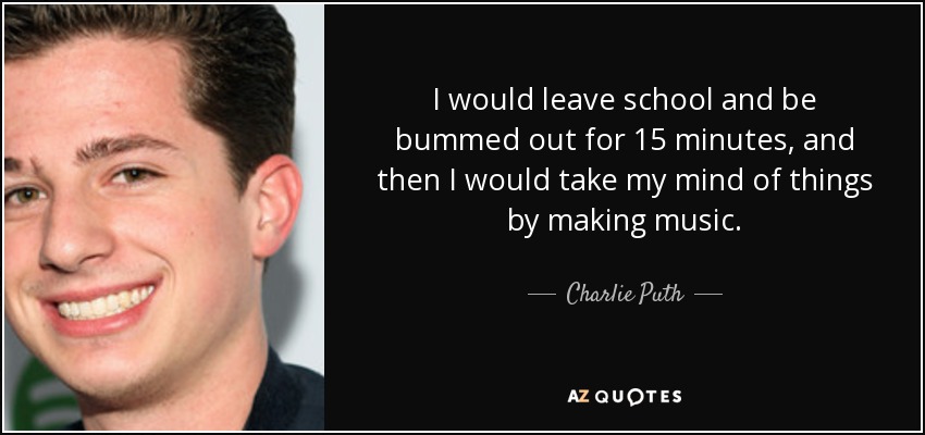 I would leave school and be bummed out for 15 minutes, and then I would take my mind of things by making music. - Charlie Puth