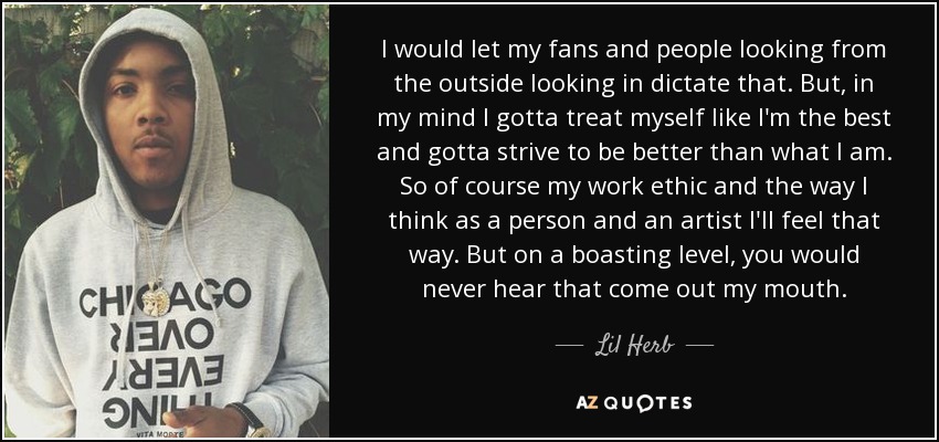 I would let my fans and people looking from the outside looking in dictate that. But, in my mind I gotta treat myself like I'm the best and gotta strive to be better than what I am. So of course my work ethic and the way I think as a person and an artist I'll feel that way. But on a boasting level, you would never hear that come out my mouth. - Lil Herb