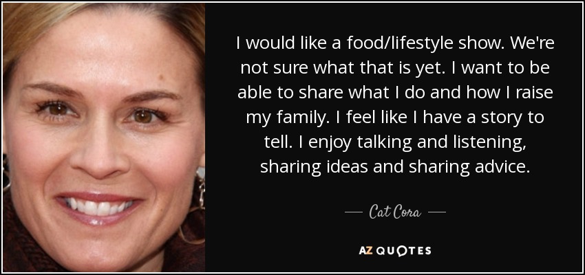 I would like a food/lifestyle show. We're not sure what that is yet. I want to be able to share what I do and how I raise my family. I feel like I have a story to tell. I enjoy talking and listening, sharing ideas and sharing advice. - Cat Cora