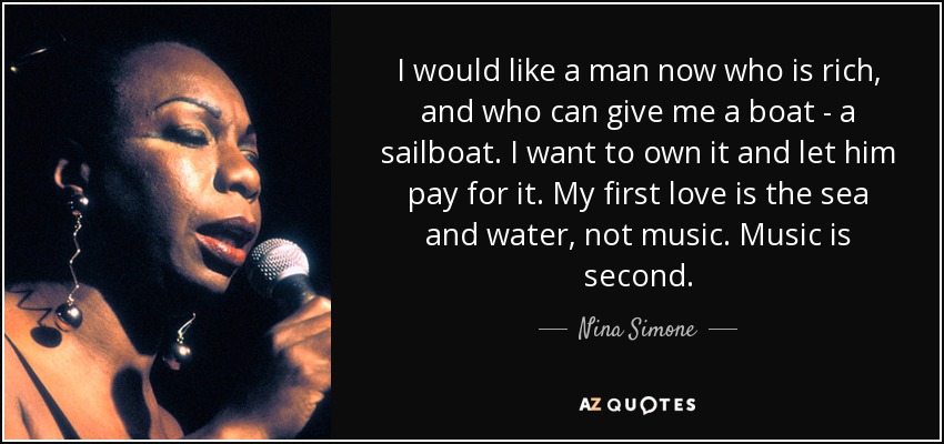 I would like a man now who is rich, and who can give me a boat - a sailboat. I want to own it and let him pay for it. My first love is the sea and water, not music. Music is second. - Nina Simone
