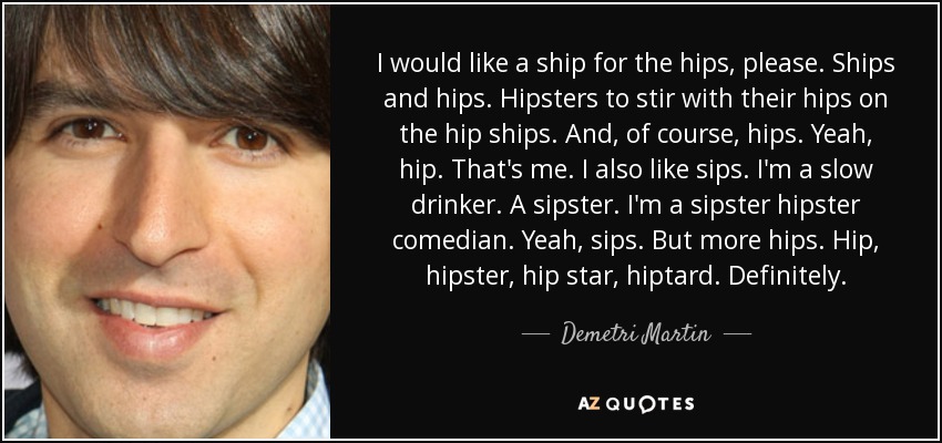 I would like a ship for the hips, please. Ships and hips. Hipsters to stir with their hips on the hip ships. And, of course, hips. Yeah, hip. That's me. I also like sips. I'm a slow drinker. A sipster. I'm a sipster hipster comedian. Yeah, sips. But more hips. Hip, hipster, hip star, hiptard. Definitely. - Demetri Martin