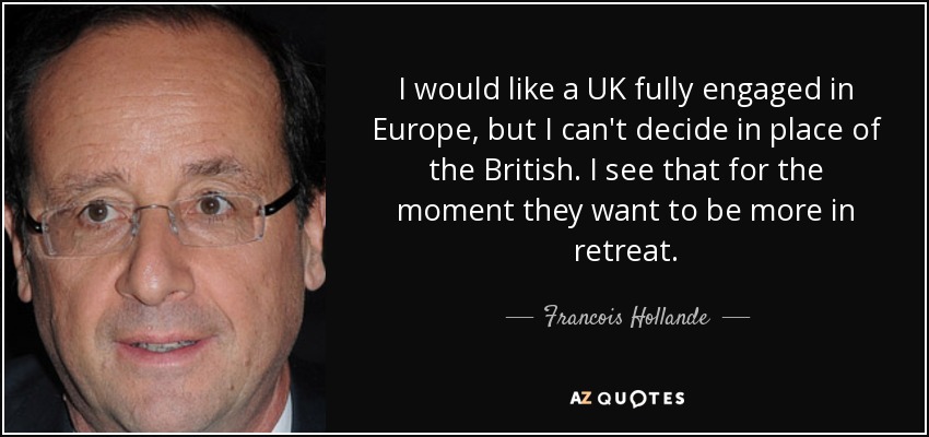 I would like a UK fully engaged in Europe, but I can't decide in place of the British. I see that for the moment they want to be more in retreat. - Francois Hollande