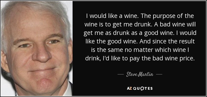 I would like a wine. The purpose of the wine is to get me drunk. A bad wine will get me as drunk as a good wine. I would like the good wine. And since the result is the same no matter which wine I drink, I'd like to pay the bad wine price. - Steve Martin