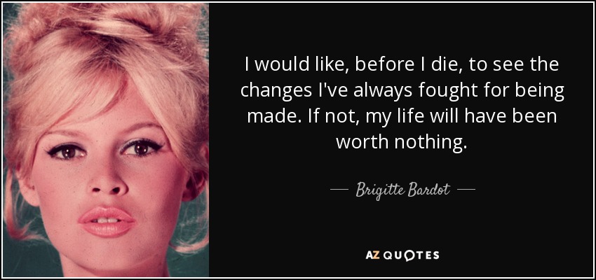 I would like, before I die, to see the changes I've always fought for being made. If not, my life will have been worth nothing. - Brigitte Bardot