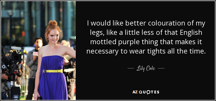 I would like better colouration of my legs, like a little less of that English mottled purple thing that makes it necessary to wear tights all the time. - Lily Cole