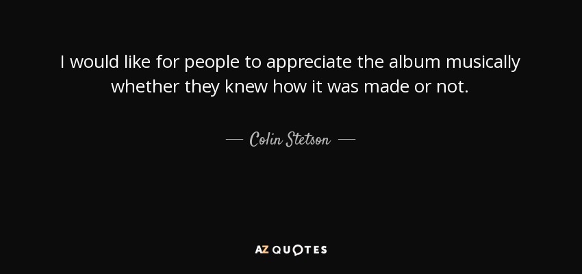 I would like for people to appreciate the album musically whether they knew how it was made or not. - Colin Stetson
