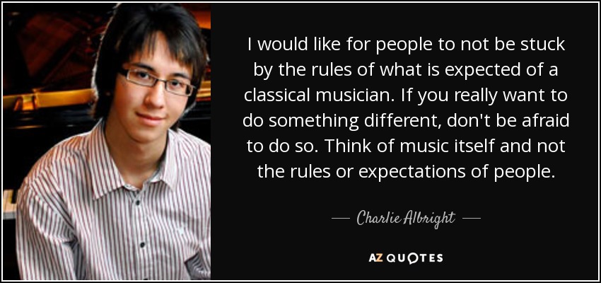 I would like for people to not be stuck by the rules of what is expected of a classical musician. If you really want to do something different, don't be afraid to do so. Think of music itself and not the rules or expectations of people. - Charlie Albright