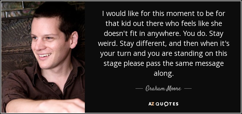 I would like for this moment to be for that kid out there who feels like she doesn't fit in anywhere. You do. Stay weird. Stay different, and then when it's your turn and you are standing on this stage please pass the same message along. - Graham Moore