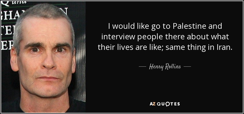 I would like go to Palestine and interview people there about what their lives are like; same thing in Iran. - Henry Rollins