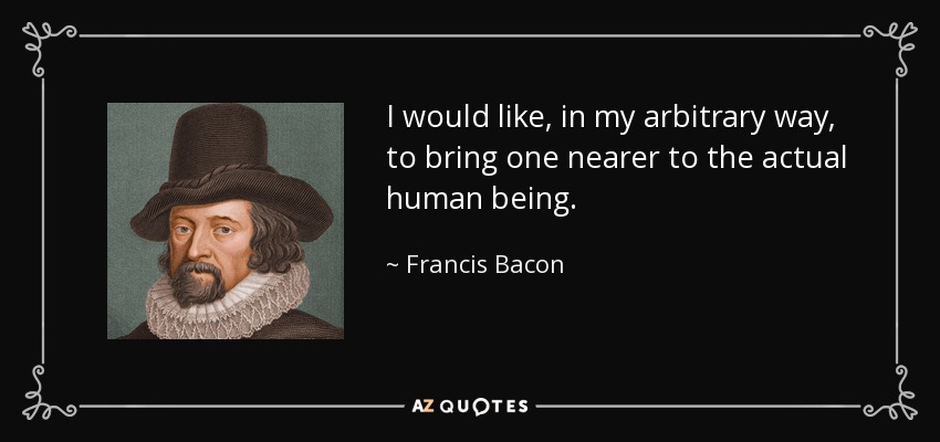 I would like, in my arbitrary way, to bring one nearer to the actual human being. - Francis Bacon