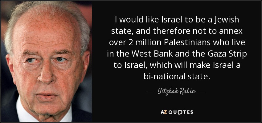 I would like Israel to be a Jewish state, and therefore not to annex over 2 million Palestinians who live in the West Bank and the Gaza Strip to Israel, which will make Israel a bi-national state. - Yitzhak Rabin