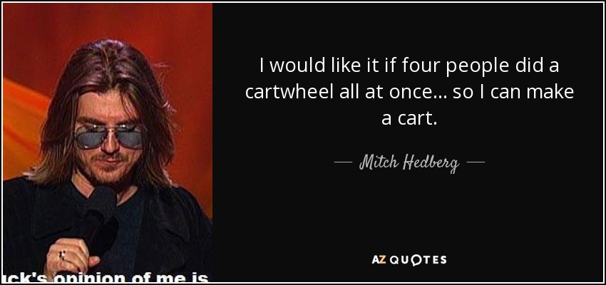 I would like it if four people did a cartwheel all at once... so I can make a cart. - Mitch Hedberg