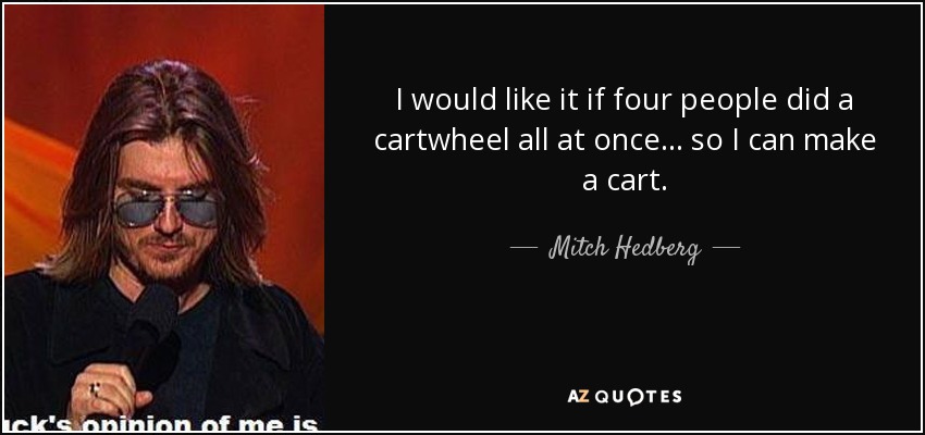 I would like it if four people did a cartwheel all at once... so I can make a cart. - Mitch Hedberg