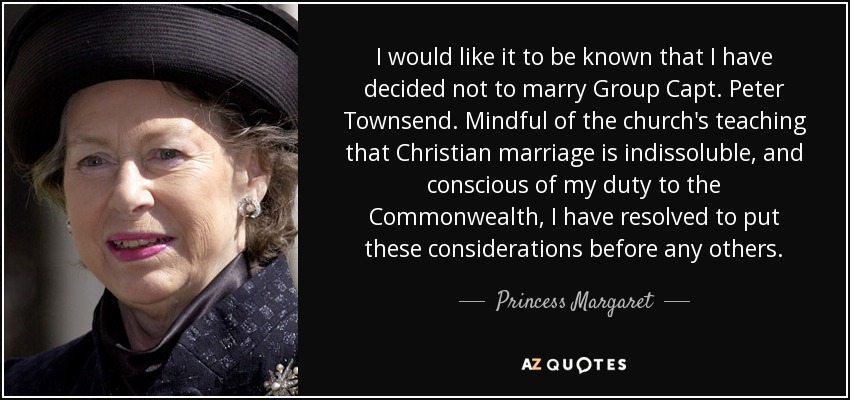 I would like it to be known that I have decided not to marry Group Capt. Peter Townsend. Mindful of the church's teaching that Christian marriage is indissoluble, and conscious of my duty to the Commonwealth, I have resolved to put these considerations before any others. - Princess Margaret