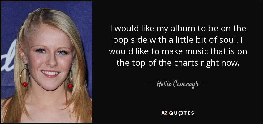 I would like my album to be on the pop side with a little bit of soul. I would like to make music that is on the top of the charts right now. - Hollie Cavanagh
