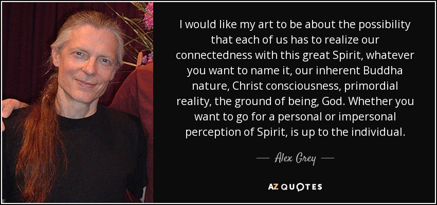 I would like my art to be about the possibility that each of us has to realize our connectedness with this great Spirit, whatever you want to name it, our inherent Buddha nature, Christ consciousness, primordial reality, the ground of being, God. Whether you want to go for a personal or impersonal perception of Spirit, is up to the individual. - Alex Grey