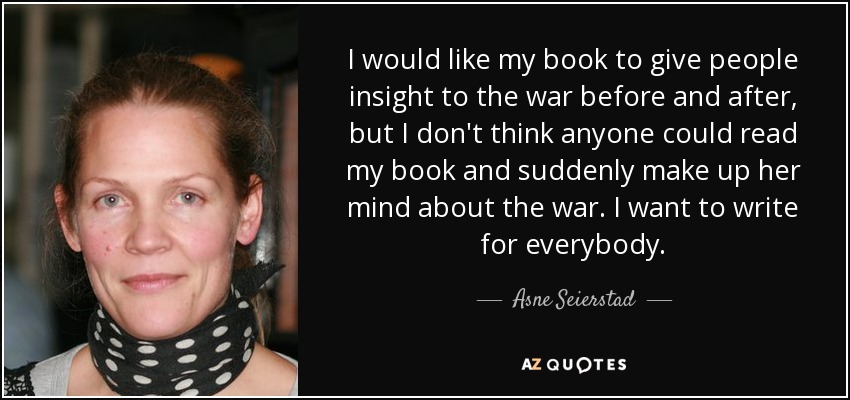 I would like my book to give people insight to the war before and after, but I don't think anyone could read my book and suddenly make up her mind about the war. I want to write for everybody. - Asne Seierstad