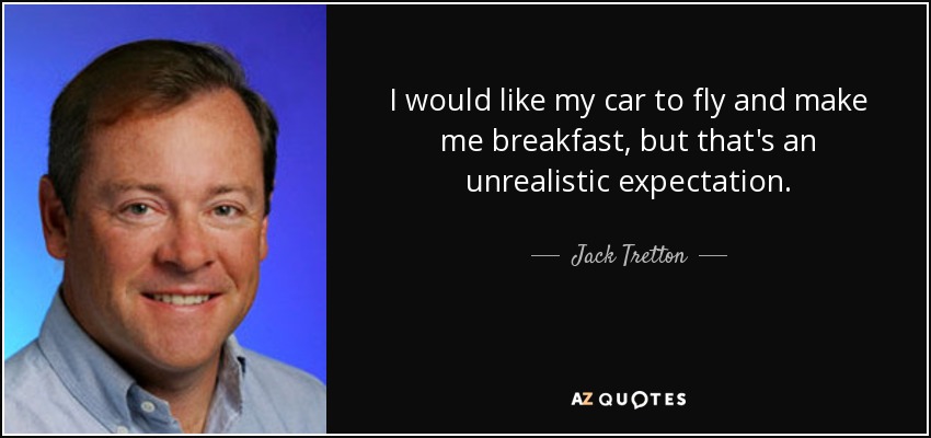 I would like my car to fly and make me breakfast, but that's an unrealistic expectation. - Jack Tretton