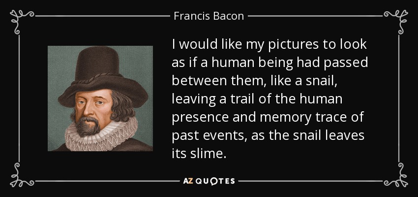 I would like my pictures to look as if a human being had passed between them, like a snail, leaving a trail of the human presence and memory trace of past events, as the snail leaves its slime. - Francis Bacon