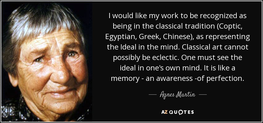 I would like my work to be recognized as being in the classical tradition (Coptic, Egyptian, Greek, Chinese), as representing the Ideal in the mind. Classical art cannot possibly be eclectic. One must see the ideal in one's own mind. It is like a memory - an awareness -of perfection. - Agnes Martin