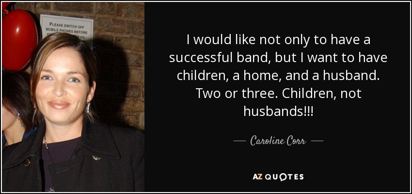 I would like not only to have a successful band, but I want to have children, a home, and a husband. Two or three. Children, not husbands!!! - Caroline Corr