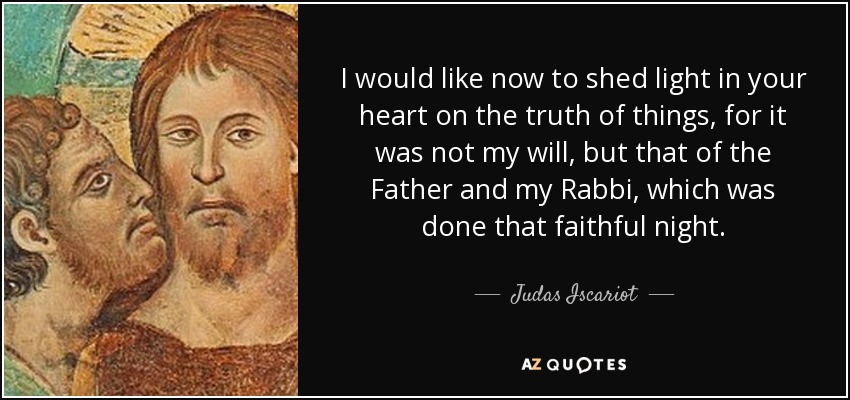 I would like now to shed light in your heart on the truth of things, for it was not my will, but that of the Father and my Rabbi, which was done that faithful night. - Judas Iscariot