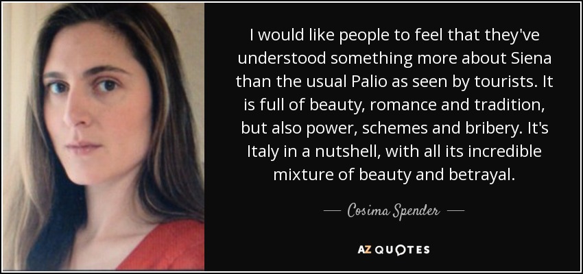 I would like people to feel that they've understood something more about Siena than the usual Palio as seen by tourists. It is full of beauty, romance and tradition, but also power, schemes and bribery. It's Italy in a nutshell, with all its incredible mixture of beauty and betrayal. - Cosima Spender