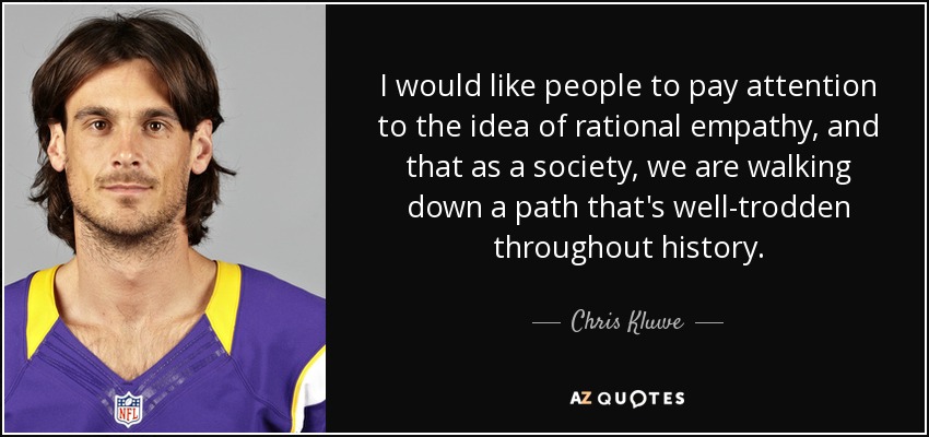 I would like people to pay attention to the idea of rational empathy, and that as a society, we are walking down a path that's well-trodden throughout history. - Chris Kluwe