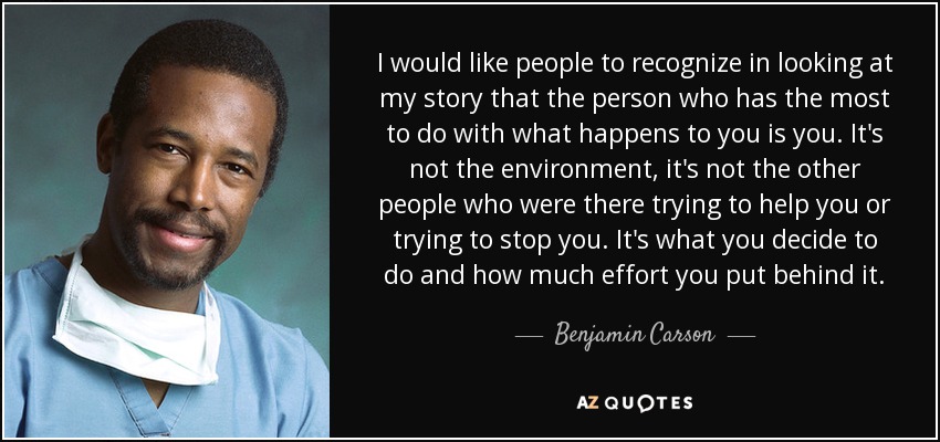 I would like people to recognize in looking at my story that the person who has the most to do with what happens to you is you. It's not the environment, it's not the other people who were there trying to help you or trying to stop you. It's what you decide to do and how much effort you put behind it. - Benjamin Carson