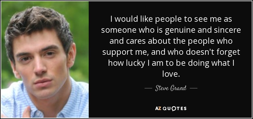 I would like people to see me as someone who is genuine and sincere and cares about the people who support me, and who doesn't forget how lucky I am to be doing what I love. - Steve Grand
