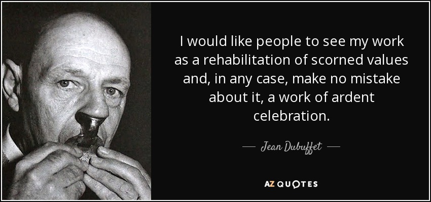 I would like people to see my work as a rehabilitation of scorned values and, in any case, make no mistake about it, a work of ardent celebration. - Jean Dubuffet