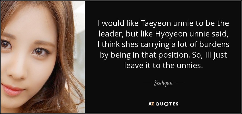 I would like Taeyeon unnie to be the leader, but like Hyoyeon unnie said, I think shes carrying a lot of burdens by being in that position. So, Ill just leave it to the unnies. - Seohyun