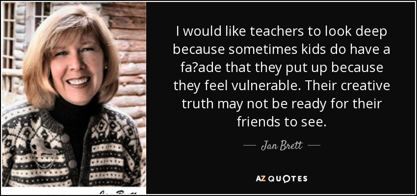 I would like teachers to look deep because sometimes kids do have a faade that they put up because they feel vulnerable. Their creative truth may not be ready for their friends to see. - Jan Brett