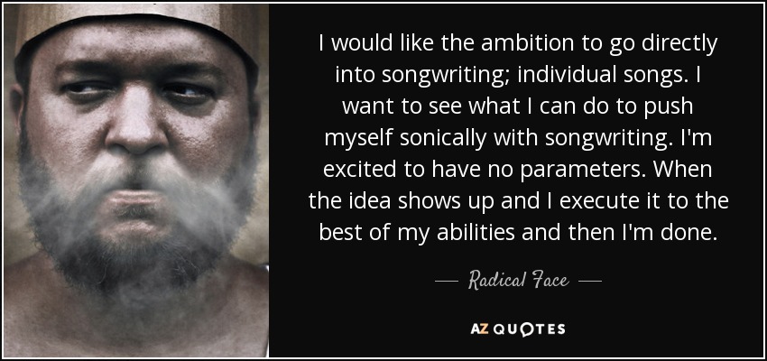 I would like the ambition to go directly into songwriting; individual songs. I want to see what I can do to push myself sonically with songwriting. I'm excited to have no parameters. When the idea shows up and I execute it to the best of my abilities and then I'm done. - Radical Face