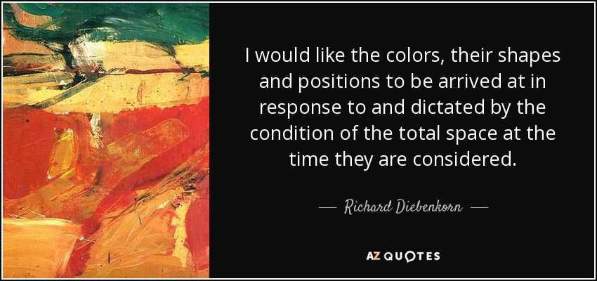 I would like the colors, their shapes and positions to be arrived at in response to and dictated by the condition of the total space at the time they are considered. - Richard Diebenkorn