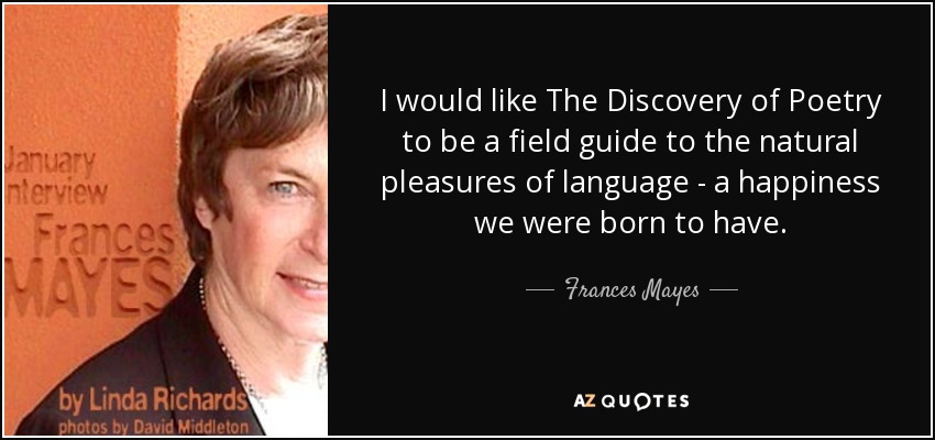I would like The Discovery of Poetry to be a field guide to the natural pleasures of language - a happiness we were born to have. - Frances Mayes