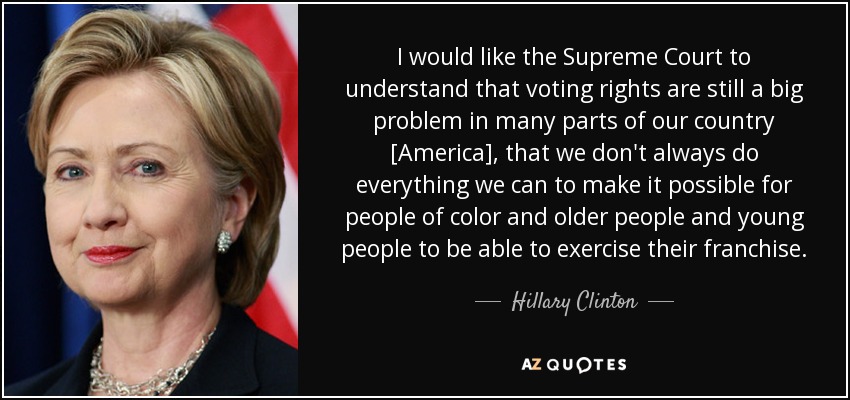 I would like the Supreme Court to understand that voting rights are still a big problem in many parts of our country [America], that we don't always do everything we can to make it possible for people of color and older people and young people to be able to exercise their franchise. - Hillary Clinton