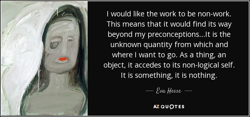 I would like the work to be non-work. This means that it would find its way beyond my preconceptions...It is the unknown quantity from which and where I want to go. As a thing, an object, it accedes to its non-logical self. It is something, it is nothing. - Eva Hesse
