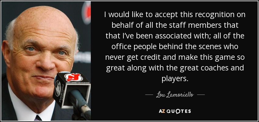I would like to accept this recognition on behalf of all the staff members that that I’ve been associated with; all of the office people behind the scenes who never get credit and make this game so great along with the great coaches and players. - Lou Lamoriello