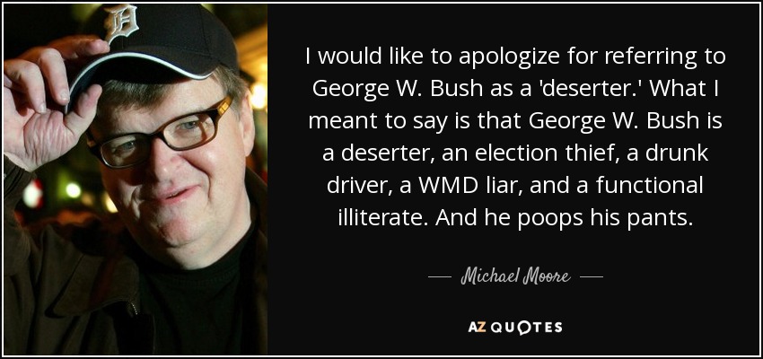 I would like to apologize for referring to George W. Bush as a 'deserter.' What I meant to say is that George W. Bush is a deserter, an election thief, a drunk driver, a WMD liar, and a functional illiterate. And he poops his pants. - Michael Moore