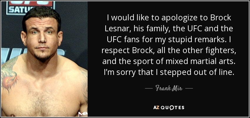 I would like to apologize to Brock Lesnar, his family, the UFC and the UFC fans for my stupid remarks. I respect Brock, all the other fighters, and the sport of mixed martial arts. I’m sorry that I stepped out of line. - Frank Mir