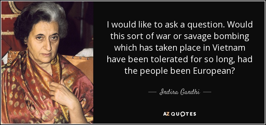 I would like to ask a question. Would this sort of war or savage bombing which has taken place in Vietnam have been tolerated for so long, had the people been European? - Indira Gandhi