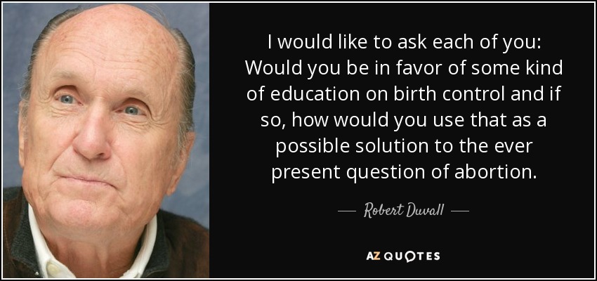 I would like to ask each of you: Would you be in favor of some kind of education on birth control and if so, how would you use that as a possible solution to the ever present question of abortion. - Robert Duvall