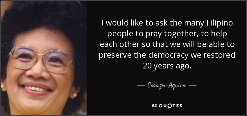 I would like to ask the many Filipino people to pray together, to help each other so that we will be able to preserve the democracy we restored 20 years ago. - Corazon Aquino